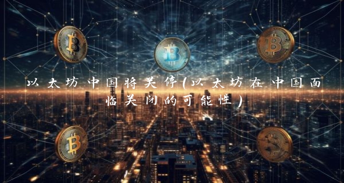 以太坊中国将关停（以太坊在中国面临关闭的可能性）