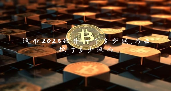 派币2023估计一个多少钱,马云挖了多少派币