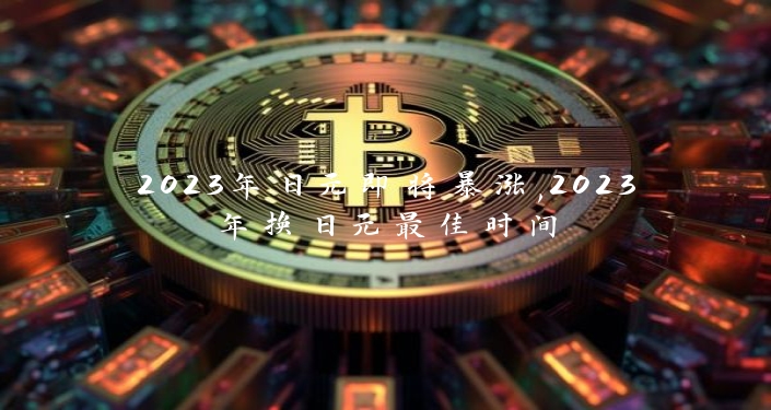 2023年日元即将暴涨,2023年换日元最佳时间