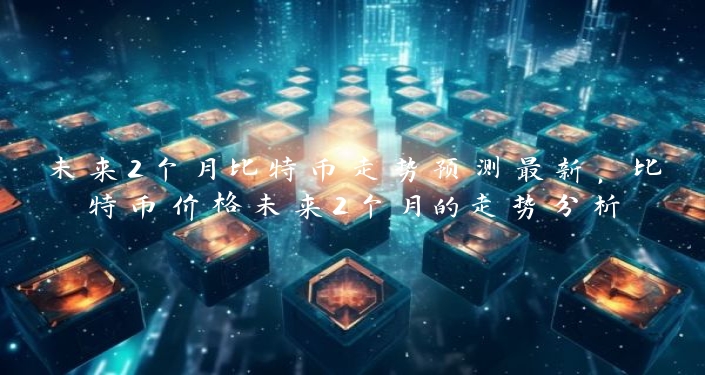 未来2个月比特币走势预测最新，比特币价格未来2个月的走势分析