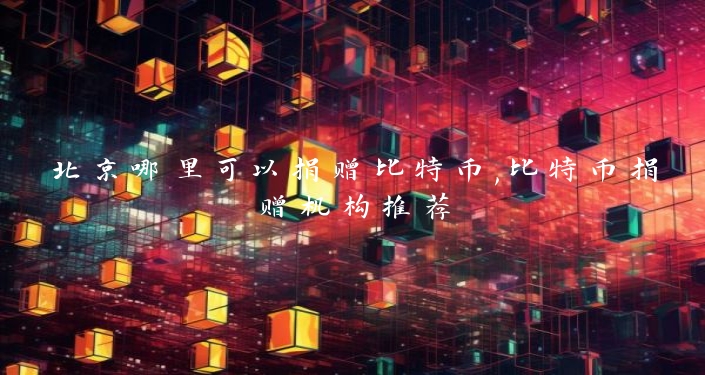 北京哪里可以捐赠比特币,比特币捐赠机构推荐